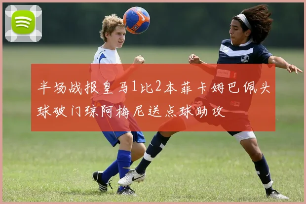 半场战报皇马1比2本菲卡姆巴佩头球破门琼阿梅尼送点球助攻