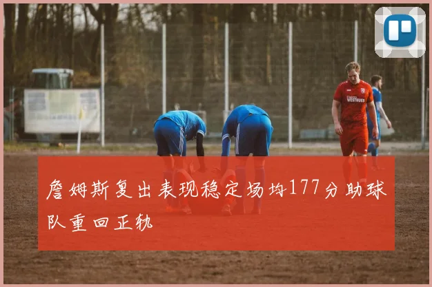 詹姆斯复出表现稳定场均177分助球队重回正轨