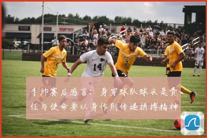 李帅赛后感言：身穿球队球衣是责任与使命要以身作则传递拼搏精神