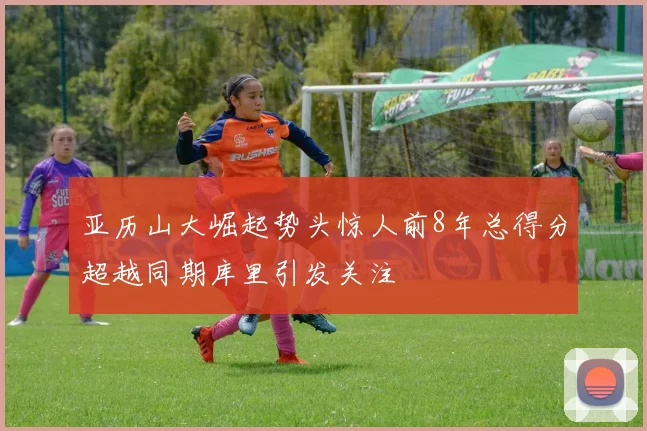 亚历山大崛起势头惊人前8年总得分超越同期库里引发关注