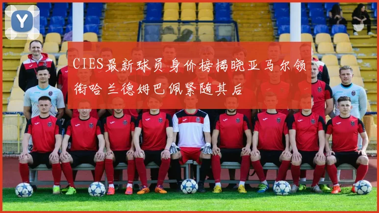 CIES最新球员身价榜揭晓亚马尔领衔哈兰德姆巴佩紧随其后