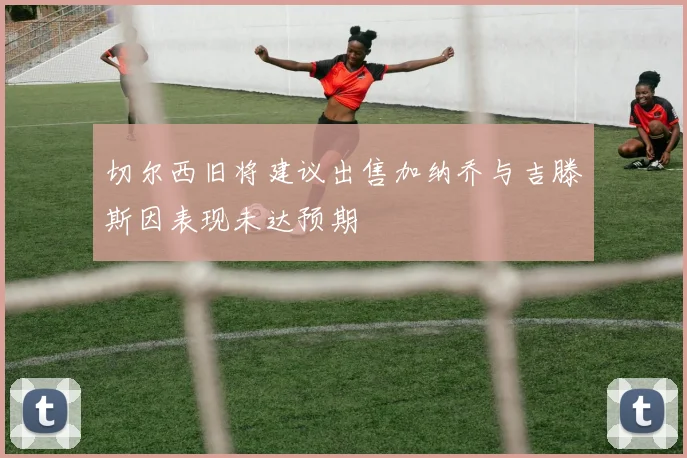 切尔西旧将建议出售加纳乔与吉滕斯因表现未达预期
