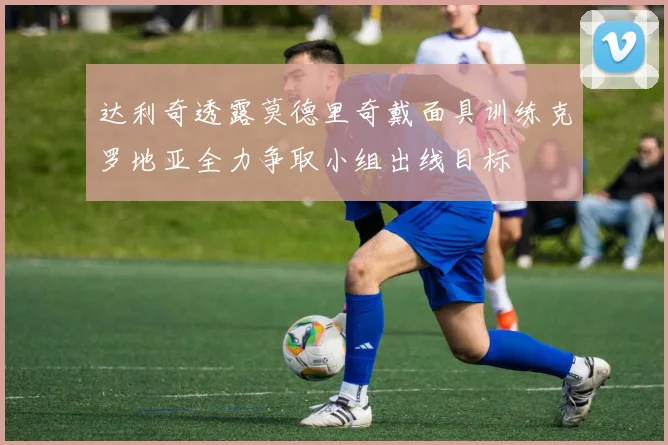 达利奇透露莫德里奇戴面具训练克罗地亚全力争取小组出线目标
