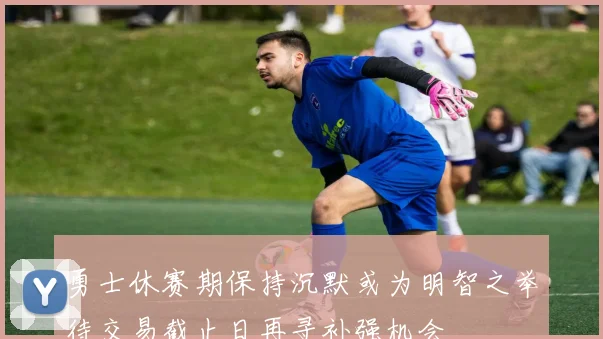 勇士休赛期保持沉默或为明智之举待交易截止日再寻补强机会