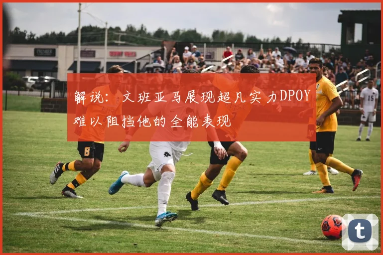 解说：文班亚马展现超凡实力DPOY难以阻挡他的全能表现