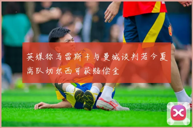 英媒称马雷斯卡与曼城谈判若今夏离队切尔西可获赔偿金