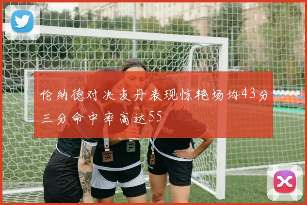 伦纳德对决麦丹表现惊艳场均43分三分命中率高达55