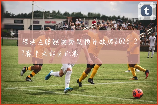 穆迪左膝髌腱撕裂预计缺席2026-27赛季大部分比赛