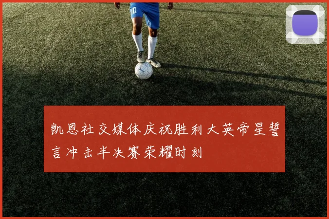 凯恩社交媒体庆祝胜利大英帝星誓言冲击半决赛荣耀时刻