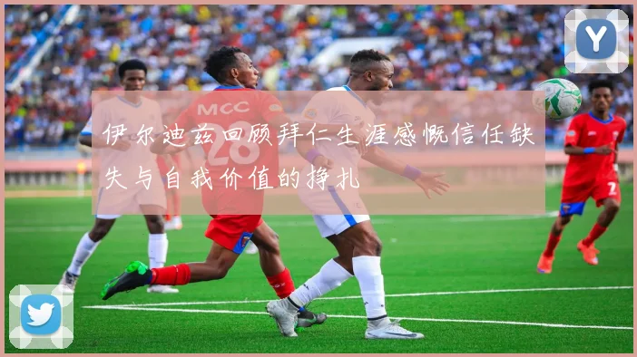 伊尔迪兹回顾拜仁生涯感慨信任缺失与自我价值的挣扎