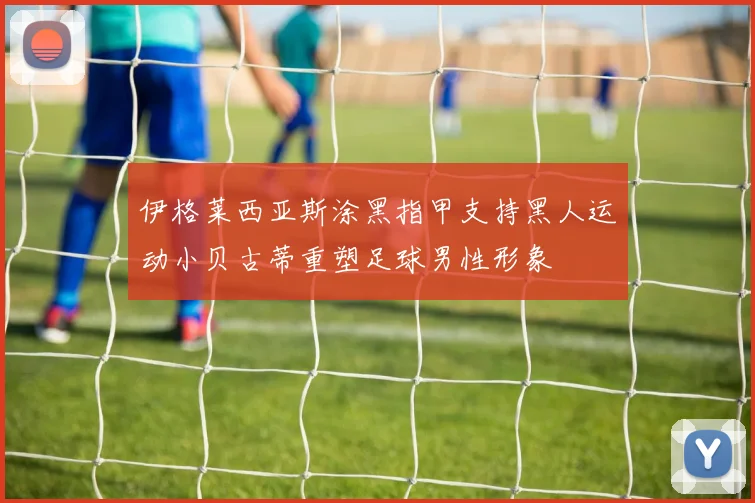 伊格莱西亚斯涂黑指甲支持黑人运动小贝古蒂重塑足球男性形象