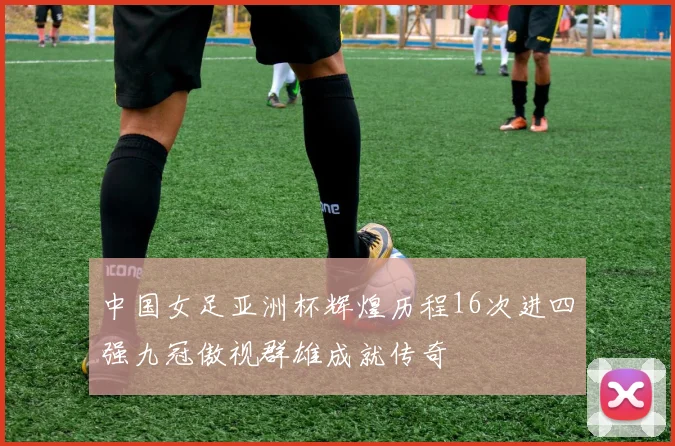 中国女足亚洲杯辉煌历程16次进四强九冠傲视群雄成就传奇