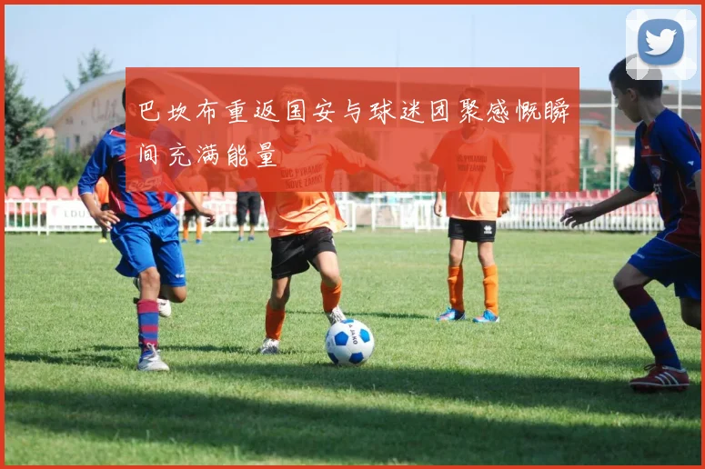 巴坎布重返国安与球迷团聚感慨瞬间充满能量