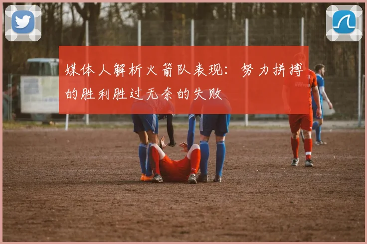 媒体人解析火箭队表现：努力拼搏的胜利胜过无奈的失败