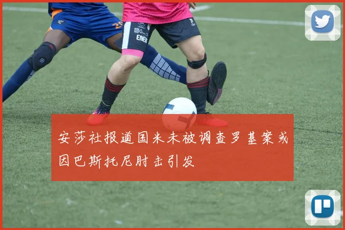 安莎社报道国米未被调查罗基案或因巴斯托尼肘击引发