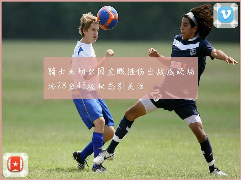 骑士米切尔因左眼挫伤出战成疑场均28分45板状态引关注